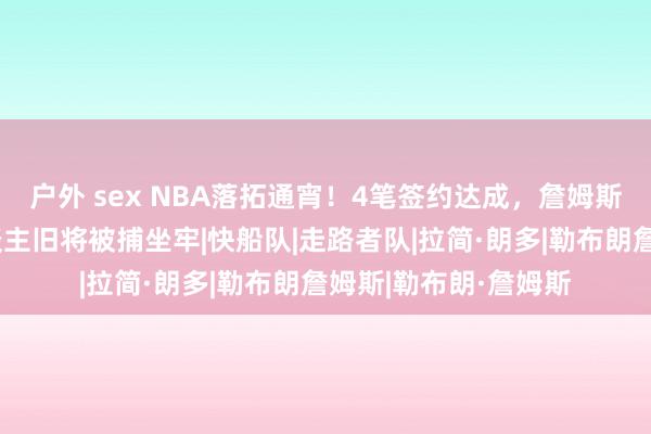 户外 sex NBA落拓通宵！4笔签约达成，詹姆斯再添新帮衬，湖东谈主旧将被捕坐牢|快船队|走路者队|拉简·朗多|勒布朗詹姆斯|勒布朗·詹姆斯