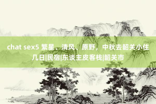 chat sex5 繁星、清风、原野，中秋去韶关小住几日|民宿|东谈主皮客栈|韶关市
