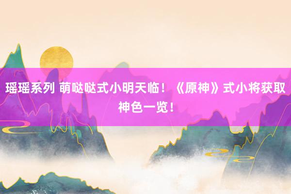瑶瑶系列 萌哒哒式小明天临！《原神》式小将获取神色一览！