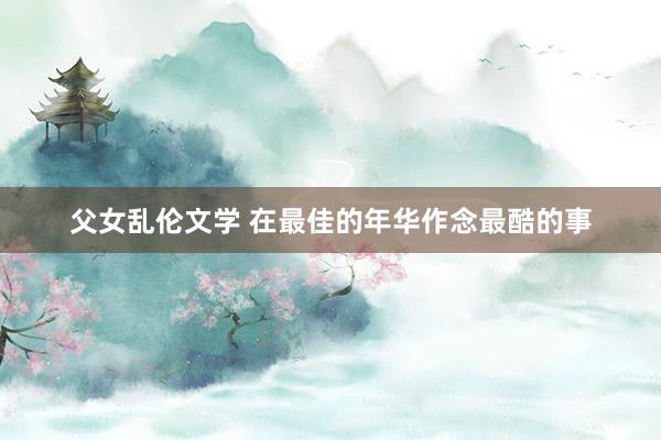 父女乱伦文学 在最佳的年华作念最酷的事