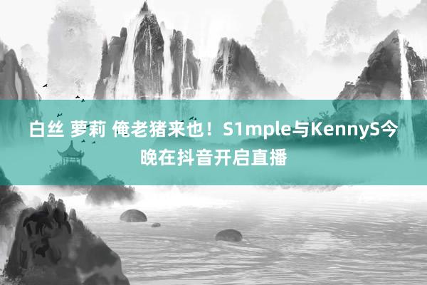 白丝 萝莉 俺老猪来也！S1mple与KennyS今晚在抖音开启直播