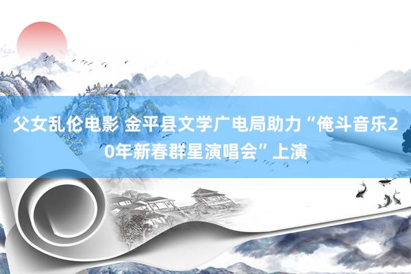 父女乱伦电影 金平县文学广电局助力“俺斗音乐20年新春群星演唱会”上演