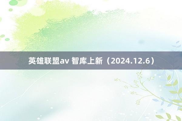 英雄联盟av 智库上新（2024.12.6）