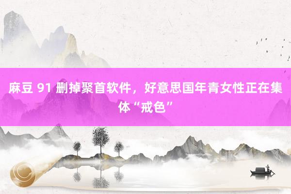 麻豆 91 删掉聚首软件，好意思国年青女性正在集体“戒色”