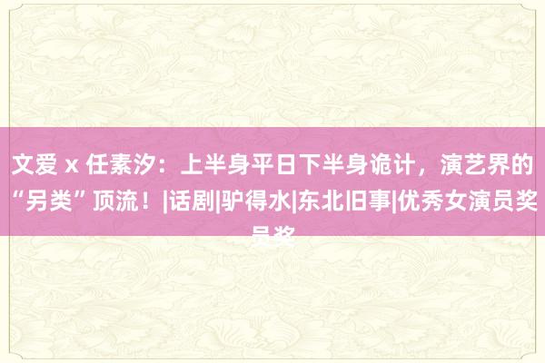 文爱 x 任素汐：上半身平日下半身诡计，演艺界的“另类”顶流！|话剧|驴得水|东北旧事|优秀女演员奖