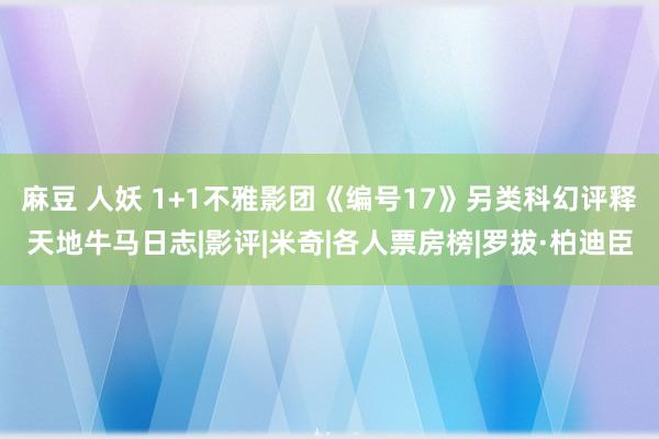 麻豆 人妖 1+1不雅影团《编号17》另类科幻评释天地牛马日志|影评|米奇|各人票房榜|罗拔·柏迪臣