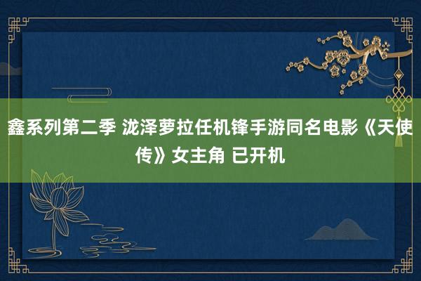 鑫系列第二季 泷泽萝拉任机锋手游同名电影《天使传》女主角 已开机