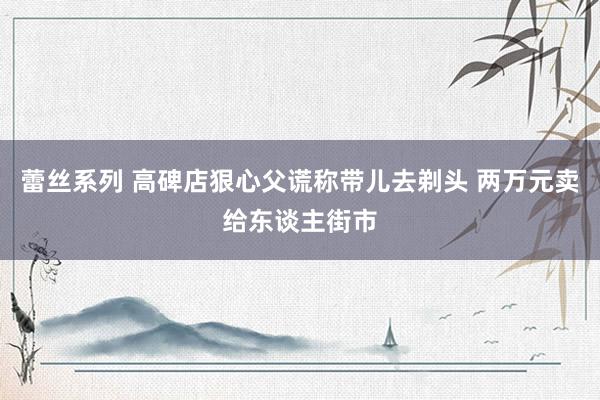 蕾丝系列 高碑店狠心父谎称带儿去剃头 两万元卖给东谈主街市