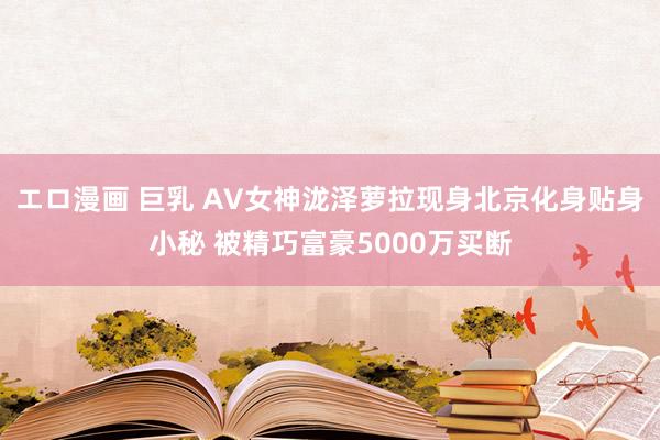 エロ漫画 巨乳 AV女神泷泽萝拉现身北京化身贴身小秘 被精巧富豪5000万买断