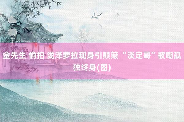 金先生 偷拍 泷泽萝拉现身引颠簸 “淡定哥”被嘲孤独终身(图)