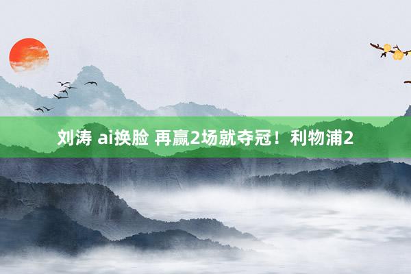 刘涛 ai换脸 再赢2场就夺冠！利物浦2