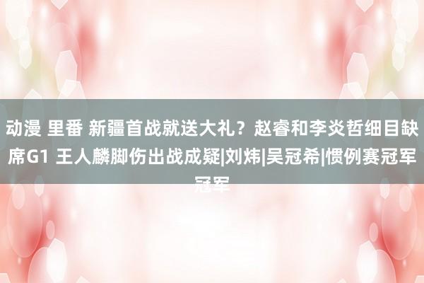 动漫 里番 新疆首战就送大礼？赵睿和李炎哲细目缺席G1 王人麟脚伤出战成疑|刘炜|吴冠希|惯例赛冠军