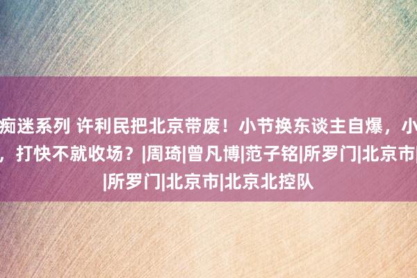 痴迷系列 许利民把北京带废！小节换东谈主自爆，小曾失去上风，打快不就收场？|周琦|曾凡博|范子铭|所罗门|北京市|北京北控队