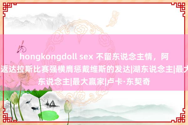 hongkongdoll sex 不留东说念主情，阿里纳斯就东契奇重返达拉斯比赛强横膺惩戴维斯的发达|湖东说念主|最大赢家|卢卡·东契奇