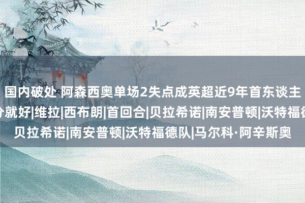 国内破处 阿森西奥单场2失点成英超近9年首东谈主:这种事未免!拿3分就好|维拉|西布朗|首回合|贝拉希诺|南安普顿|沃特福德队|马尔科·阿辛斯奥