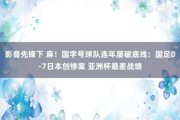 影音先锋下 麻！国字号球队连年屡破底线：国足0-7日本创惨案 亚洲杯最差战绩