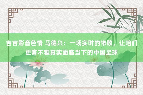 吉吉影音色情 马德兴：一场实时的惨败，让咱们更客不雅真实面临当下的中国足球