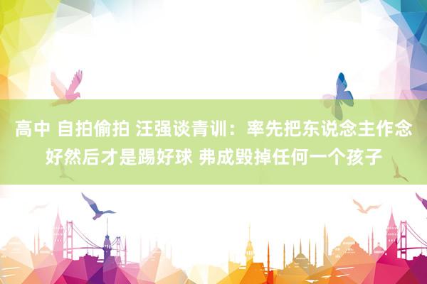 高中 自拍偷拍 汪强谈青训：率先把东说念主作念好然后才是踢好球 弗成毁掉任何一个孩子