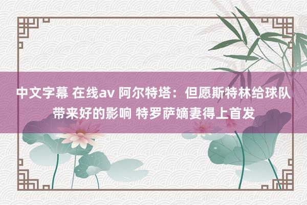 中文字幕 在线av 阿尔特塔：但愿斯特林给球队带来好的影响 特罗萨嫡妻得上首发