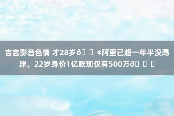 吉吉影音色情 才28岁😢阿里已超一年半没踢球，22岁身价1亿欧现仅有500万📉
