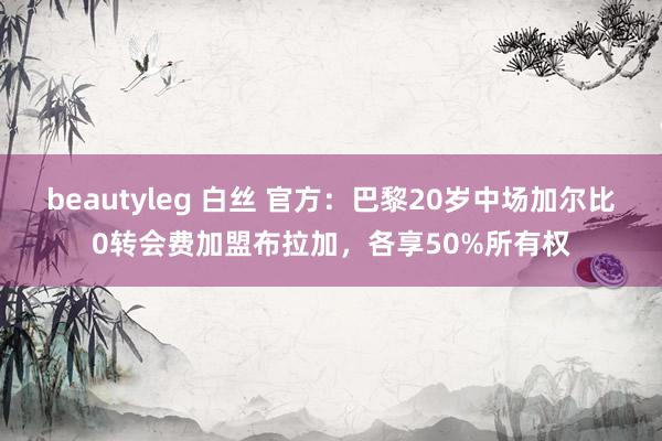 beautyleg 白丝 官方：巴黎20岁中场加尔比0转会费加盟布拉加，各享50%所有权