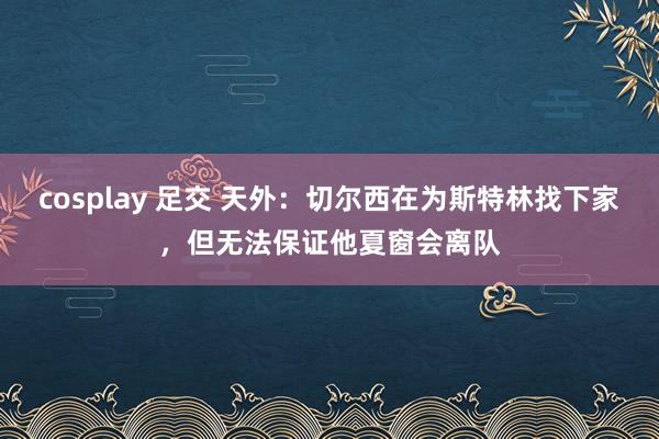 cosplay 足交 天外：切尔西在为斯特林找下家，但无法保证他夏窗会离队