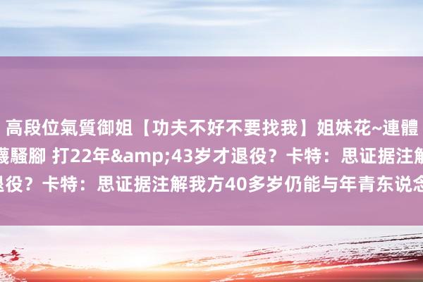 高段位氣質御姐【功夫不好不要找我】姐妹花~連體絲襪~大奶晃動~絲襪騷腳 打22年&43岁才退役？卡特：思证据注解我方40多岁仍能与年青东说念主竞争