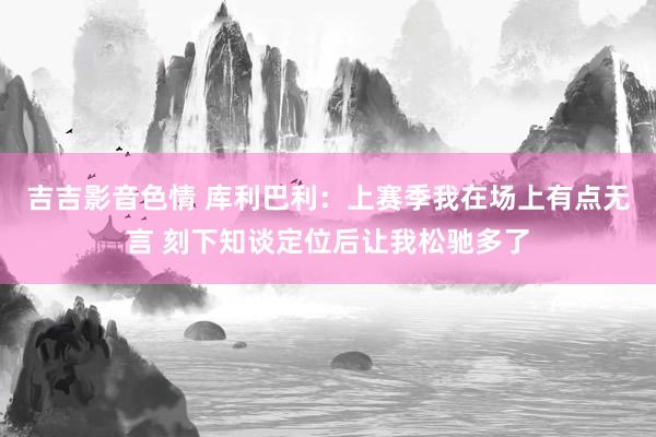 吉吉影音色情 库利巴利:上赛季我在场上有点无言 刻下知谈定位后让我松驰多了
