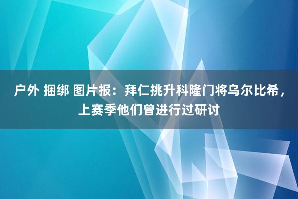 户外 捆绑 图片报：拜仁挑升科隆门将乌尔比希，上赛季他们曾进行过研讨