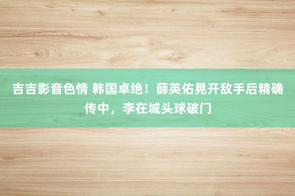 吉吉影音色情 韩国卓绝！薛英佑晃开敌手后精确传中，李在城头球破门