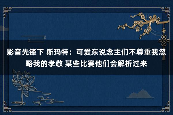 影音先锋下 斯玛特：可爱东说念主们不尊重我忽略我的孝敬 某些比赛他们会解析过来