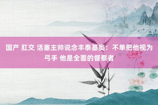国产 肛交 活塞主帅说念丰泰基奥：不单把他视为弓手 他是全面的督察者