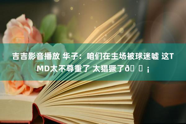吉吉影音播放 华子：咱们在主场被球迷嘘 这TMD太不尊重了 太猖獗了😡