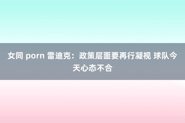女同 porn 雷迪克：政策层面要再行凝视 球队今天心态不合
