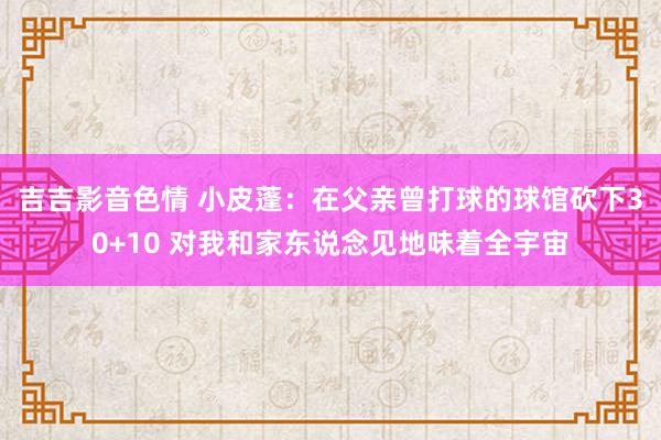 吉吉影音色情 小皮蓬：在父亲曾打球的球馆砍下30+10 对我和家东说念见地味着全宇宙