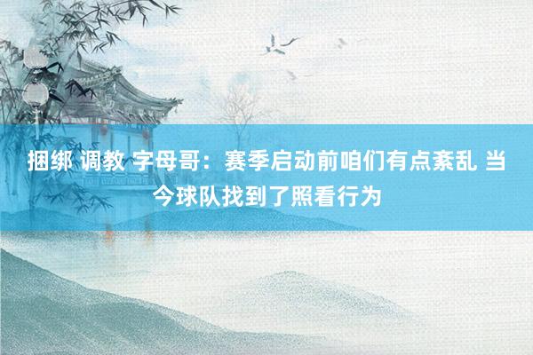 捆绑 调教 字母哥：赛季启动前咱们有点紊乱 当今球队找到了照看行为