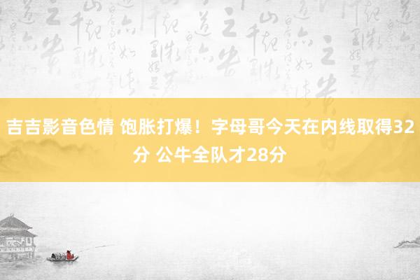 吉吉影音色情 饱胀打爆！字母哥今天在内线取得32分 公牛全队才28分