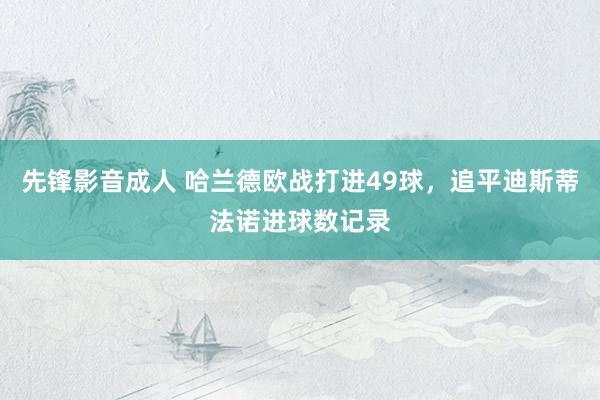 先锋影音成人 哈兰德欧战打进49球，追平迪斯蒂法诺进球数记录