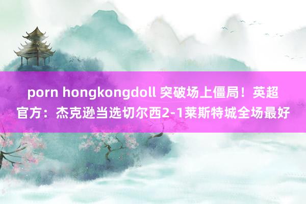 porn hongkongdoll 突破场上僵局！英超官方：杰克逊当选切尔西2-1莱斯特城全场最好