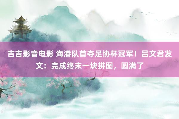 吉吉影音电影 海港队首夺足协杯冠军！吕文君发文：完成终末一块拼图，圆满了
