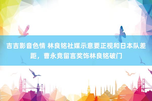 吉吉影音色情 林良铭社媒示意要正视和日本队差距，曹永竞留言奖饰林良铭破门