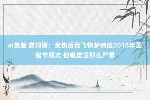 ai换脸 詹姆斯：受伤后我飞快梦猜度2018年圣诞节那次 但嗅觉没那么严重