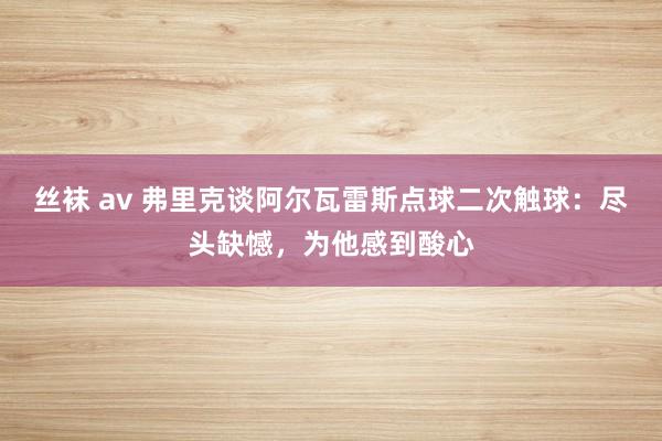丝袜 av 弗里克谈阿尔瓦雷斯点球二次触球：尽头缺憾，为他感到酸心