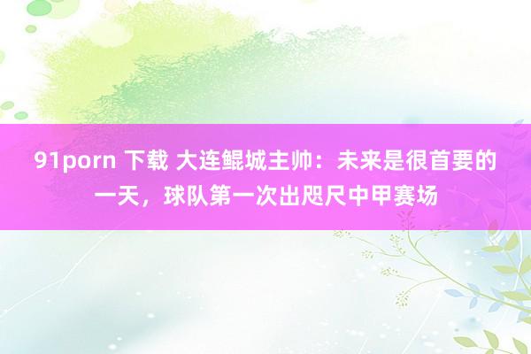 91porn 下载 大连鲲城主帅：未来是很首要的一天，球队第一次出咫尺中甲赛场