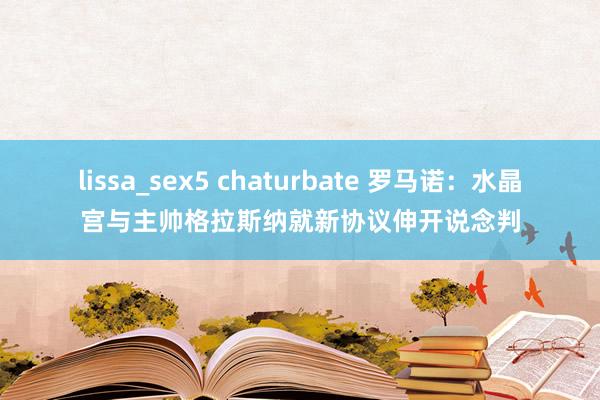 lissa_sex5 chaturbate 罗马诺：水晶宫与主帅格拉斯纳就新协议伸开说念判