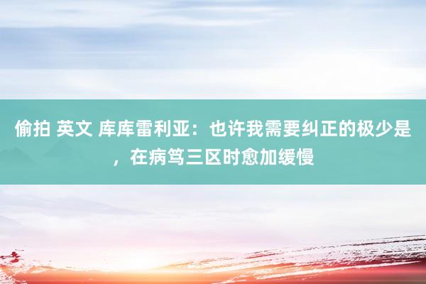 偷拍 英文 库库雷利亚：也许我需要纠正的极少是，在病笃三区时愈加缓慢