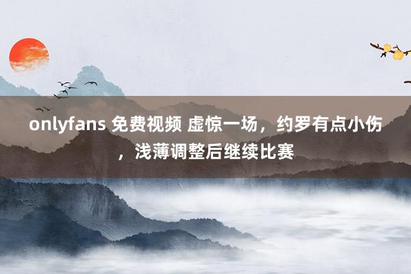onlyfans 免费视频 虚惊一场，约罗有点小伤，浅薄调整后继续比赛