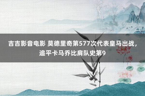 吉吉影音电影 莫德里奇第577次代表皇马出战，追平卡马乔比肩队史第9