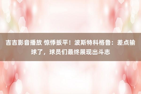 吉吉影音播放 惊悸扳平！波斯特科格鲁：差点输球了，球员们最终展现出斗志