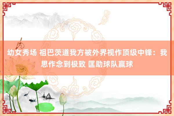 幼女秀场 祖巴茨道我方被外界视作顶级中锋：我思作念到极致 匡助球队赢球